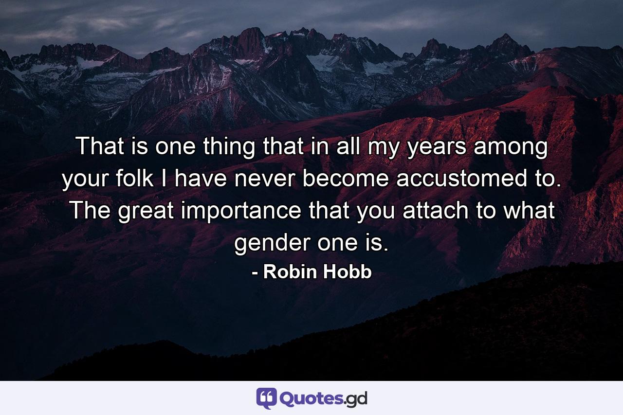 That is one thing that in all my years among your folk I have never become accustomed to. The great importance that you attach to what gender one is. - Quote by Robin Hobb