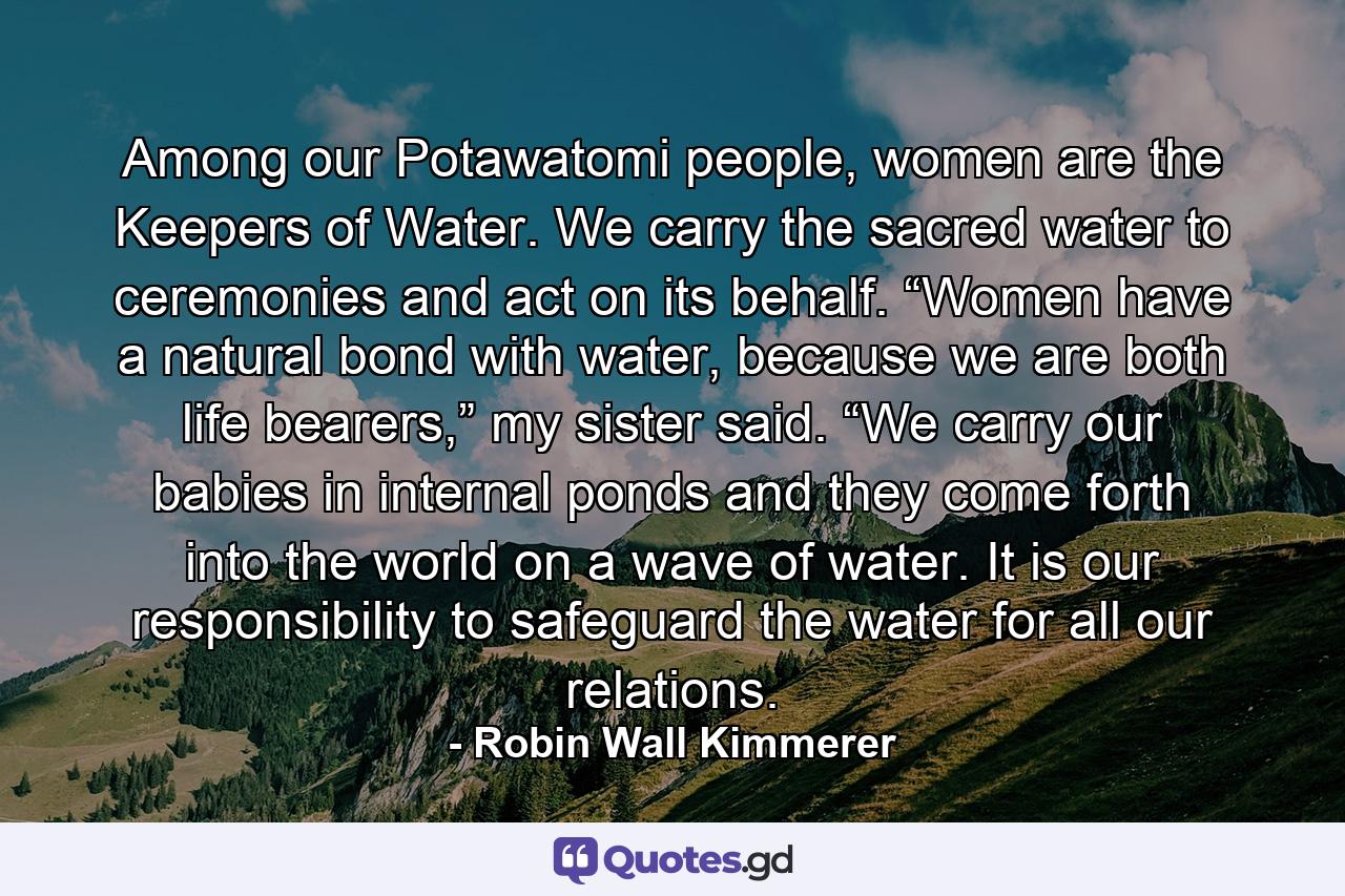 Among our Potawatomi people, women are the Keepers of Water. We carry the sacred water to ceremonies and act on its behalf. “Women have a natural bond with water, because we are both life bearers,” my sister said. “We carry our babies in internal ponds and they come forth into the world on a wave of water. It is our responsibility to safeguard the water for all our relations. - Quote by Robin Wall Kimmerer