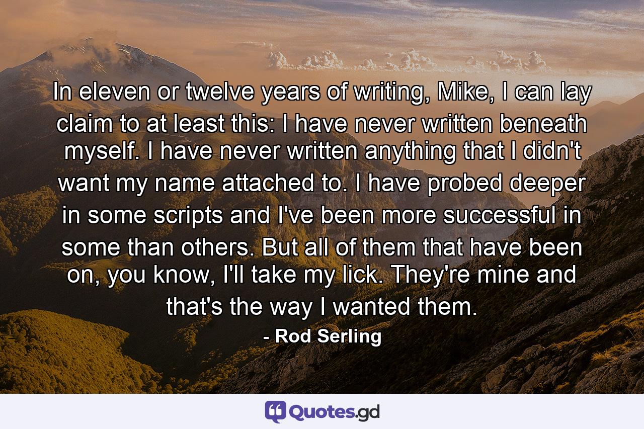 In eleven or twelve years of writing, Mike, I can lay claim to at least this: I have never written beneath myself. I have never written anything that I didn't want my name attached to. I have probed deeper in some scripts and I've been more successful in some than others. But all of them that have been on, you know, I'll take my lick. They're mine and that's the way I wanted them. - Quote by Rod Serling