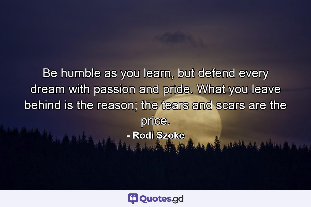 Be humble as you learn, but defend every dream with passion and pride. What you leave behind is the reason; the tears and scars are the price. - Quote by Rodi Szoke