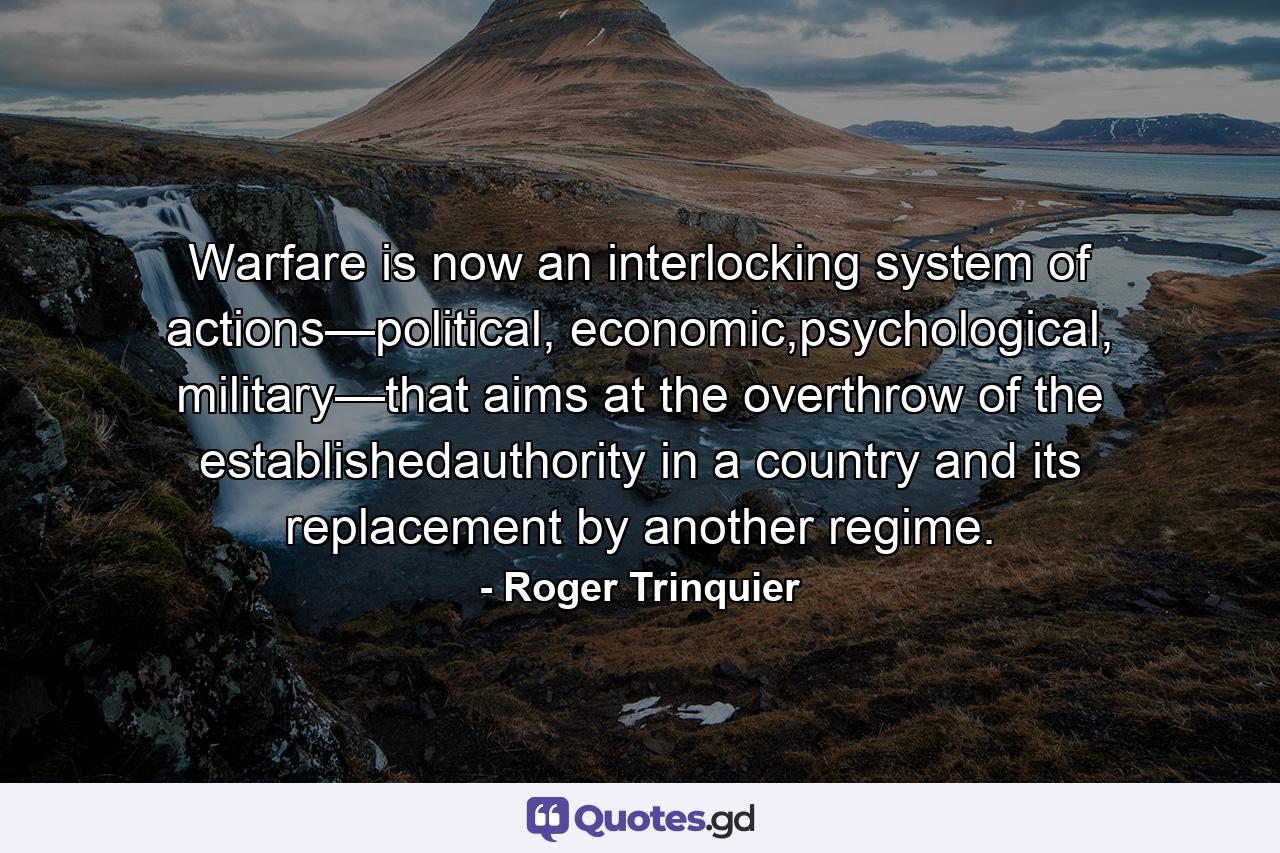 Warfare is now an interlocking system of actions—political, economic,psychological, military—that aims at the overthrow of the establishedauthority in a country and its replacement by another regime. - Quote by Roger Trinquier