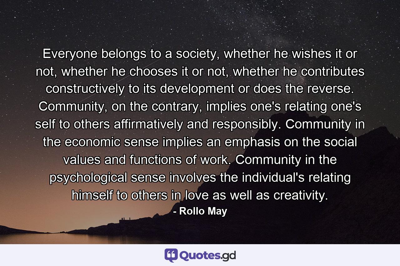 Everyone belongs to a society, whether he wishes it or not, whether he chooses it or not, whether he contributes constructively to its development or does the reverse. Community, on the contrary, implies one's relating one's self to others affirmatively and responsibly. Community in the economic sense implies an emphasis on the social values and functions of work. Community in the psychological sense involves the individual's relating himself to others in love as well as creativity. - Quote by Rollo May