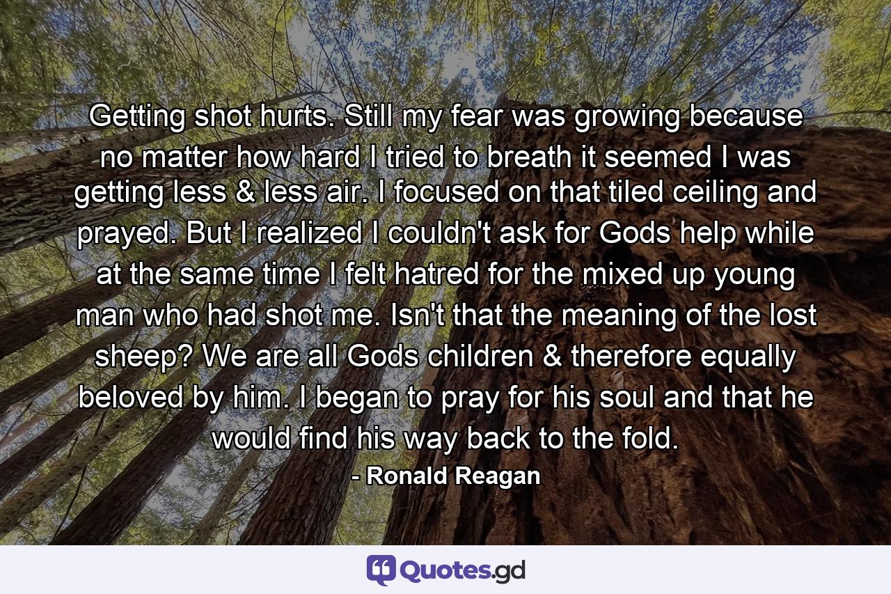 Getting shot hurts. Still my fear was growing because no matter how hard I tried to breath it seemed I was getting less & less air. I focused on that tiled ceiling and prayed. But I realized I couldn't ask for Gods help while at the same time I felt hatred for the mixed up young man who had shot me. Isn't that the meaning of the lost sheep? We are all Gods children & therefore equally beloved by him. I began to pray for his soul and that he would find his way back to the fold. - Quote by Ronald Reagan