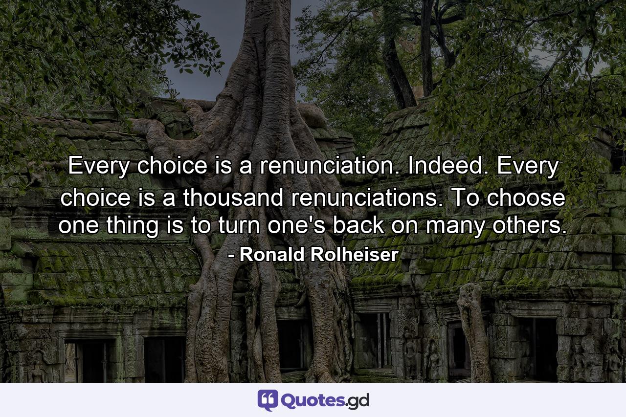 Every choice is a renunciation. Indeed. Every choice is a thousand renunciations. To choose one thing is to turn one's back on many others. - Quote by Ronald Rolheiser