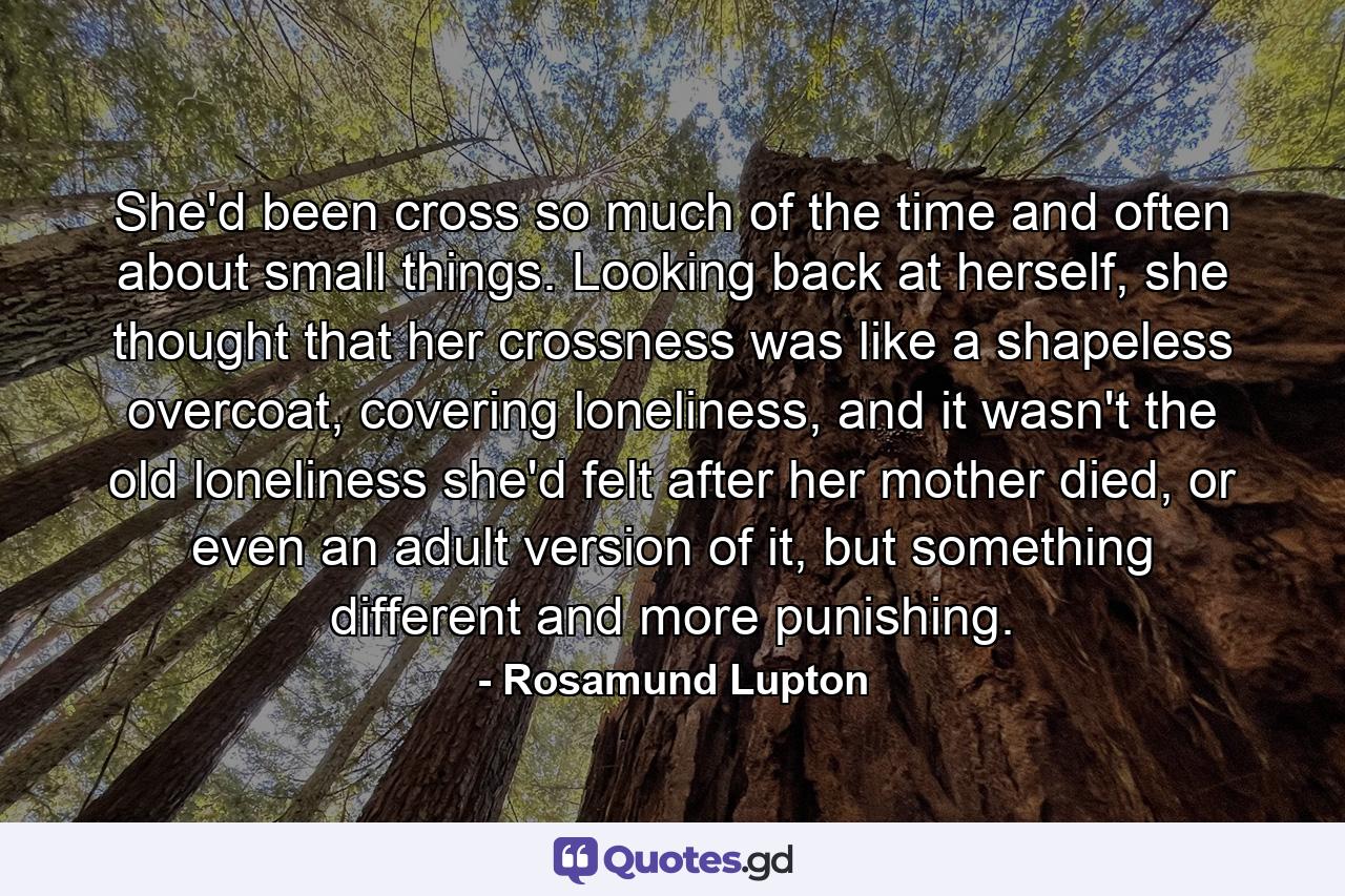 She'd been cross so much of the time and often about small things. Looking back at herself, she thought that her crossness was like a shapeless overcoat, covering loneliness, and it wasn't the old loneliness she'd felt after her mother died, or even an adult version of it, but something different and more punishing. - Quote by Rosamund Lupton