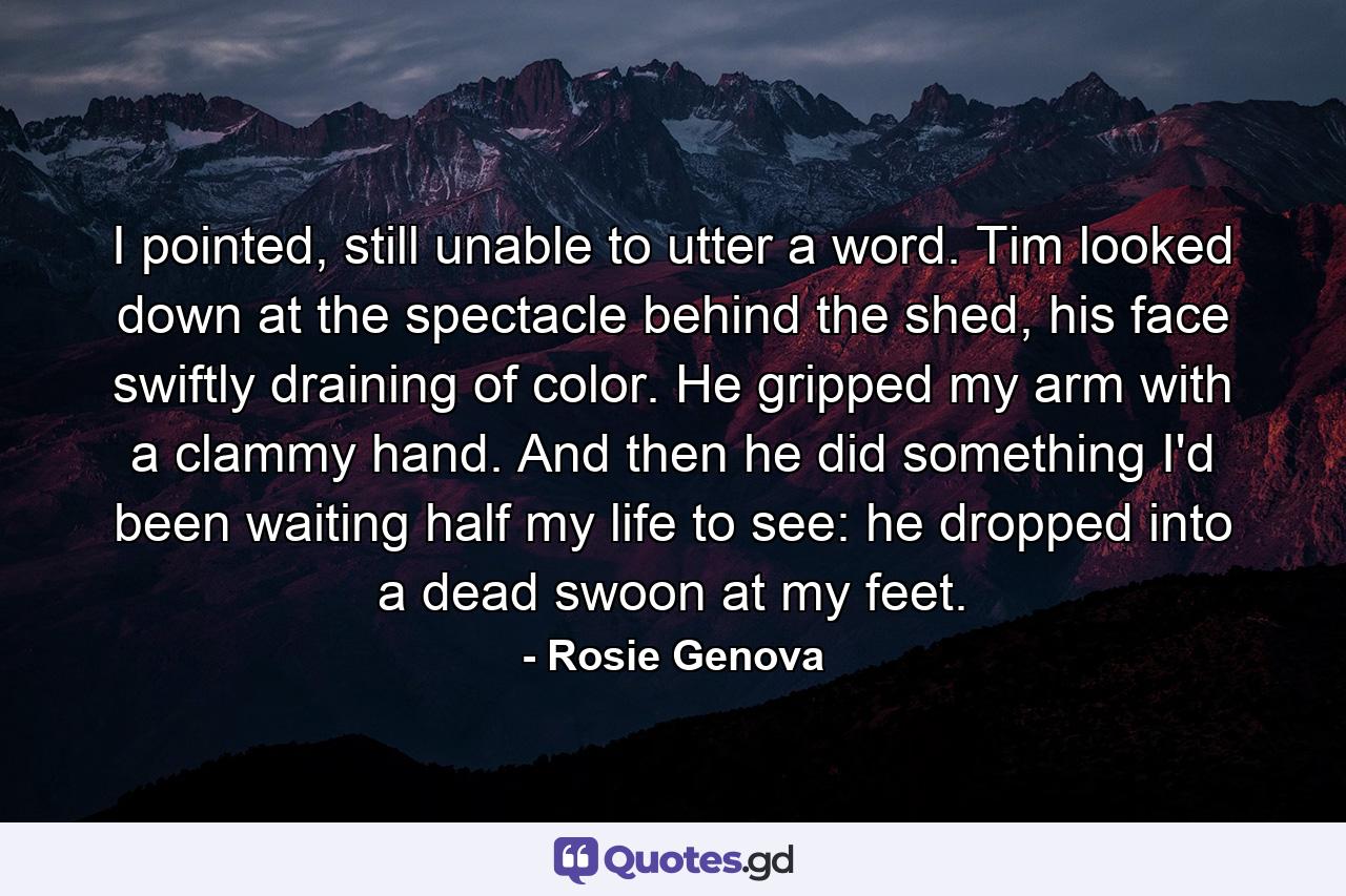 I pointed, still unable to utter a word. Tim looked down at the spectacle behind the shed, his face swiftly draining of color. He gripped my arm with a clammy hand. And then he did something I'd been waiting half my life to see: he dropped into a dead swoon at my feet. - Quote by Rosie Genova