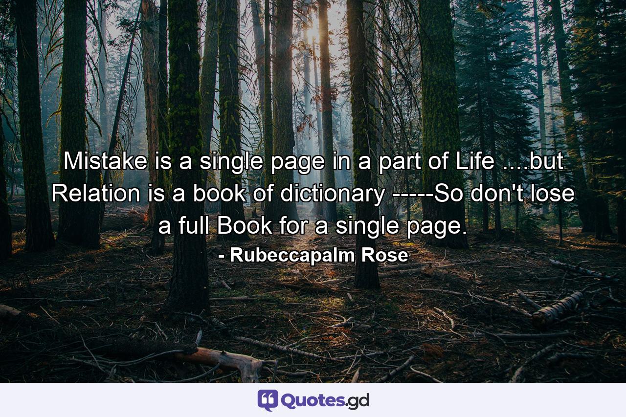 Mistake is a single page in a part of Life ....but Relation is a book of dictionary -----So don't lose a full Book for a single page. - Quote by Rubeccapalm Rose