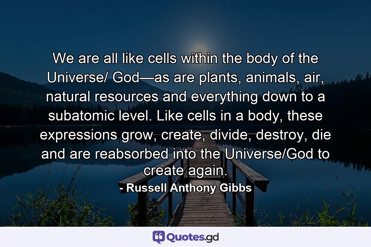 We are all like cells within the body of the Universe/ God—as are plants, animals, air, natural resources and everything down to a subatomic level. Like cells in a body, these expressions grow, create, divide, destroy, die and are reabsorbed into the Universe/God to create again. - Quote by Russell Anthony Gibbs