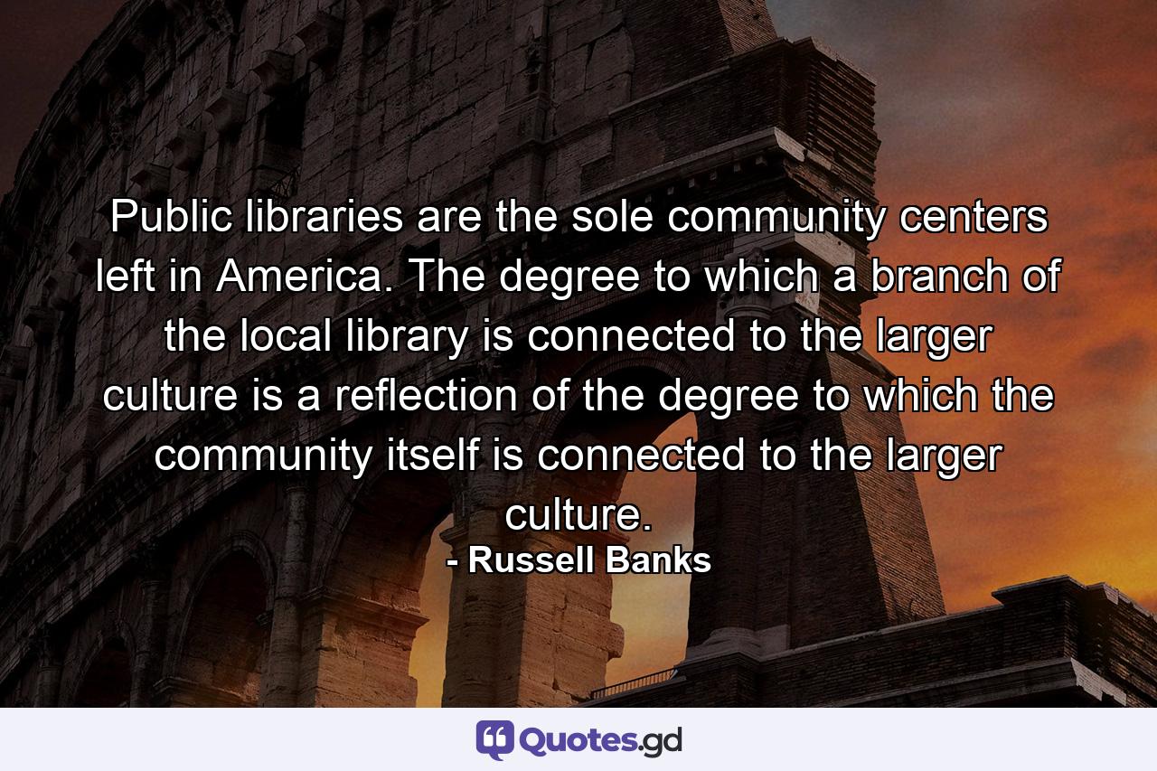 Public libraries are the sole community centers left in America. The degree to which a branch of the local library is connected to the larger culture is a reflection of the degree to which the community itself is connected to the larger culture. - Quote by Russell Banks