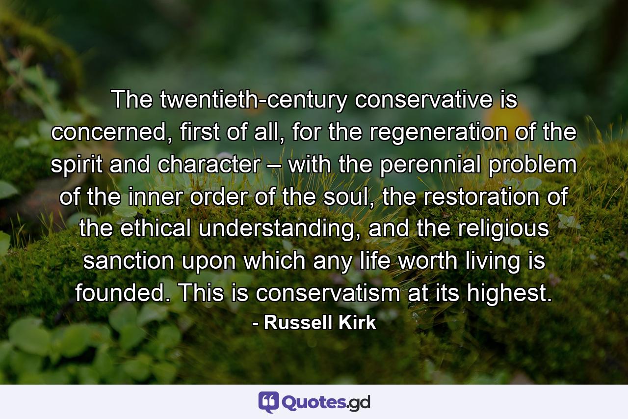 The twentieth-century conservative is concerned, first of all, for the regeneration of the spirit and character – with the perennial problem of the inner order of the soul, the restoration of the ethical understanding, and the religious sanction upon which any life worth living is founded. This is conservatism at its highest. - Quote by Russell Kirk