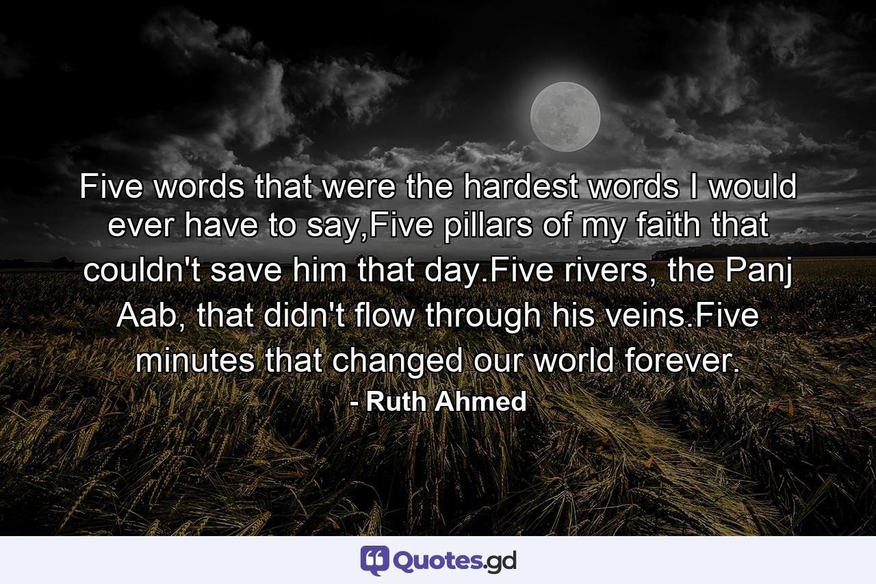 Five words that were the hardest words I would ever have to say,Five pillars of my faith that couldn't save him that day.Five rivers, the Panj Aab, that didn't flow through his veins.Five minutes that changed our world forever. - Quote by Ruth Ahmed