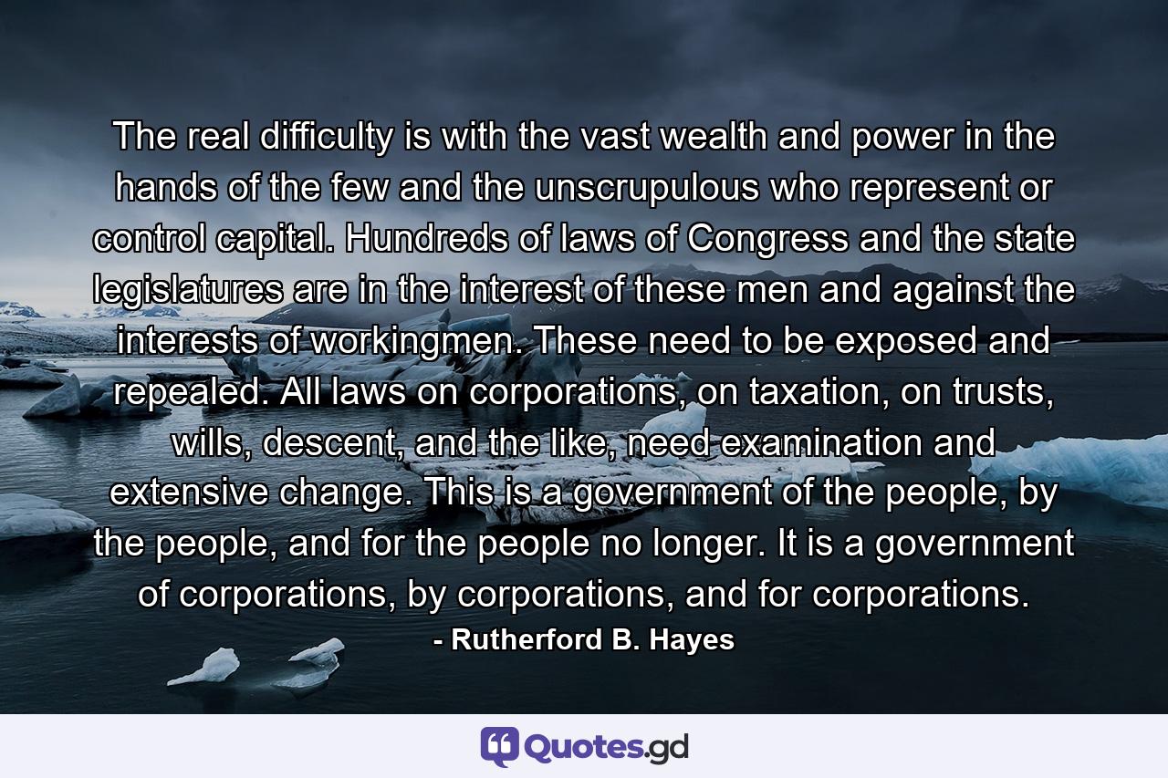 The real difficulty is with the vast wealth and power in the hands of the few and the unscrupulous who represent or control capital. Hundreds of laws of Congress and the state legislatures are in the interest of these men and against the interests of workingmen. These need to be exposed and repealed. All laws on corporations, on taxation, on trusts, wills, descent, and the like, need examination and extensive change. This is a government of the people, by the people, and for the people no longer. It is a government of corporations, by corporations, and for corporations. - Quote by Rutherford B. Hayes