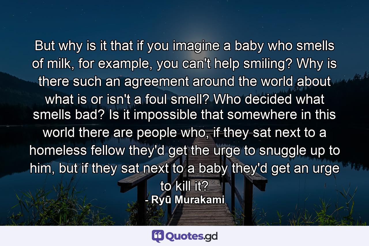 But why is it that if you imagine a baby who smells of milk, for example, you can't help smiling? Why is there such an agreement around the world about what is or isn't a foul smell? Who decided what smells bad? Is it impossible that somewhere in this world there are people who, if they sat next to a homeless fellow they'd get the urge to snuggle up to him, but if they sat next to a baby they'd get an urge to kill it? - Quote by Ryū Murakami