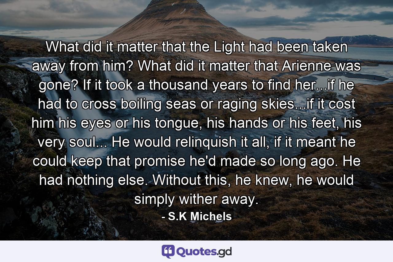 What did it matter that the Light had been taken away from him? What did it matter that Arienne was gone? If it took a thousand years to find her...if he had to cross boiling seas or raging skies...if it cost him his eyes or his tongue, his hands or his feet, his very soul... He would relinquish it all, if it meant he could keep that promise he'd made so long ago. He had nothing else. Without this, he knew, he would simply wither away. - Quote by S.K Michels