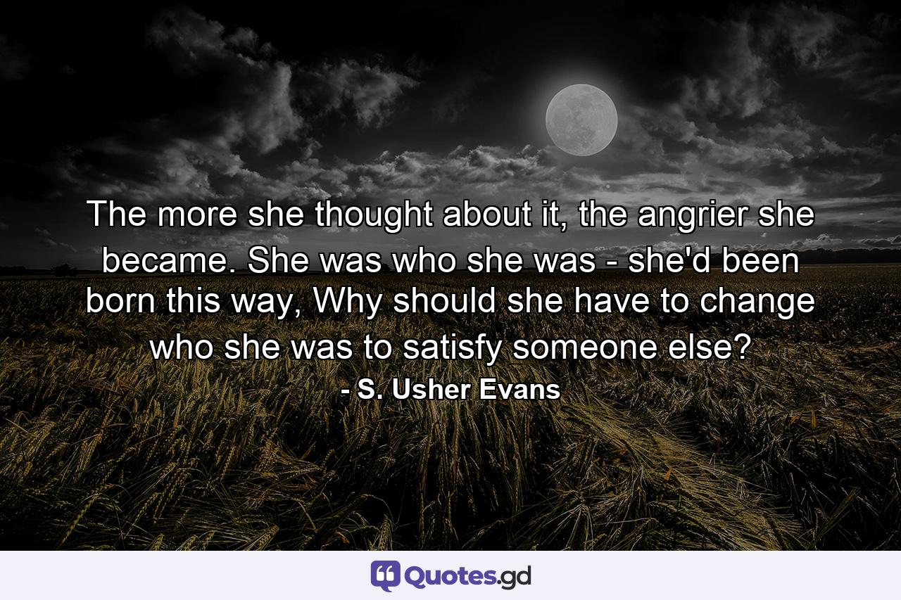 The more she thought about it, the angrier she became. She was who she was - she'd been born this way, Why should she have to change who she was to satisfy someone else? - Quote by S. Usher Evans