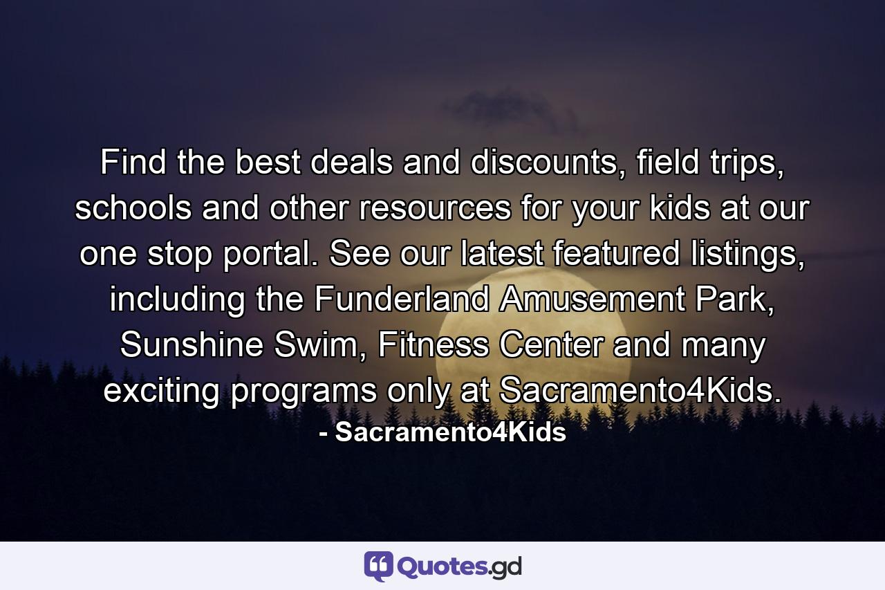 Find the best deals and discounts, field trips, schools and other resources for your kids at our one stop portal. See our latest featured listings, including the Funderland Amusement Park, Sunshine Swim, Fitness Center and many exciting programs only at Sacramento4Kids. - Quote by Sacramento4Kids