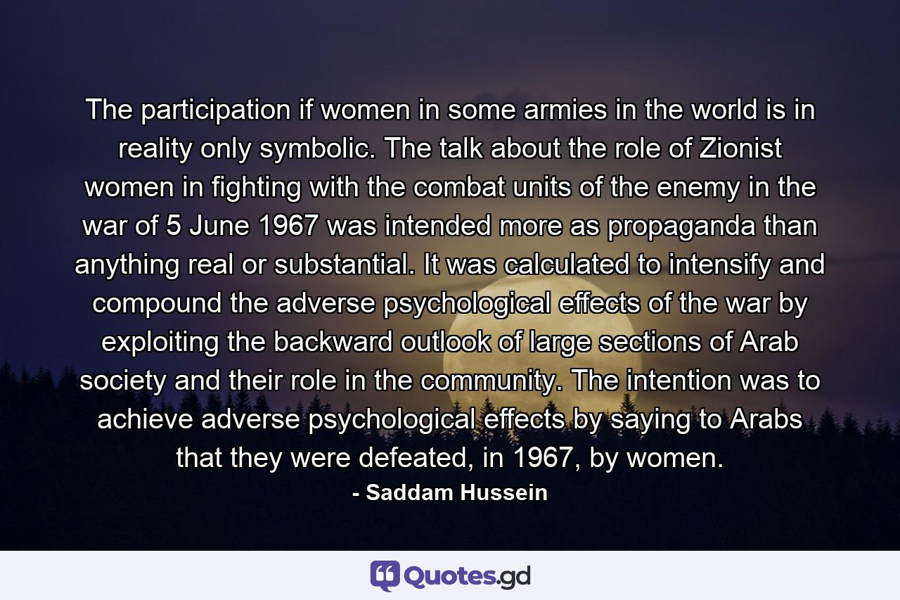 The participation if women in some armies in the world is in reality only symbolic. The talk about the role of Zionist women in fighting with the combat units of the enemy in the war of 5 June 1967 was intended more as propaganda than anything real or substantial. It was calculated to intensify and compound the adverse psychological effects of the war by exploiting the backward outlook of large sections of Arab society and their role in the community. The intention was to achieve adverse psychological effects by saying to Arabs that they were defeated, in 1967, by women. - Quote by Saddam Hussein