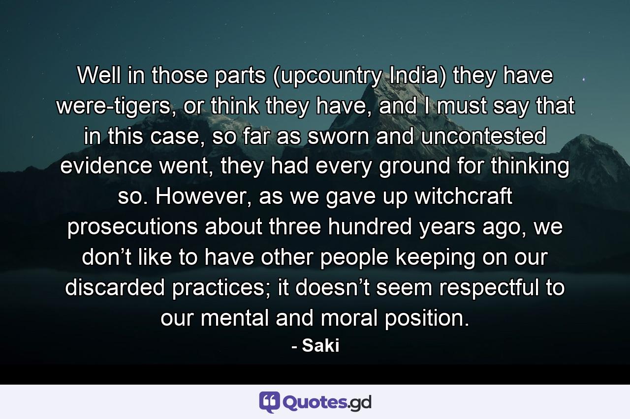 Well in those parts (upcountry India) they have were-tigers, or think they have, and I must say that in this case, so far as sworn and uncontested evidence went, they had every ground for thinking so. However, as we gave up witchcraft prosecutions about three hundred years ago, we don’t like to have other people keeping on our discarded practices; it doesn’t seem respectful to our mental and moral position. - Quote by Saki