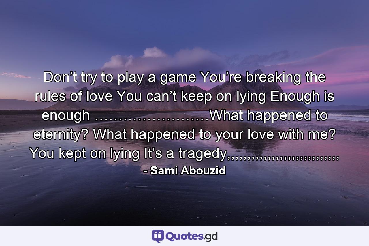 Don’t try to play a game You’re breaking the rules of love You can’t keep on lying Enough is enough ……………………What happened to eternity? What happened to your love with me? You kept on lying It’s a tragedy,,,,,,,,,,,,,,,,,,,,,,,,,,,, - Quote by Sami Abouzid