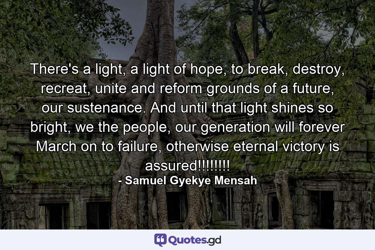 There's a light, a light of hope, to break, destroy, recreat, unite and reform grounds of a future, our sustenance. And until that light shines so bright, we the people, our generation will forever March on to failure, otherwise eternal victory is assured!!!!!!!! - Quote by Samuel Gyekye Mensah