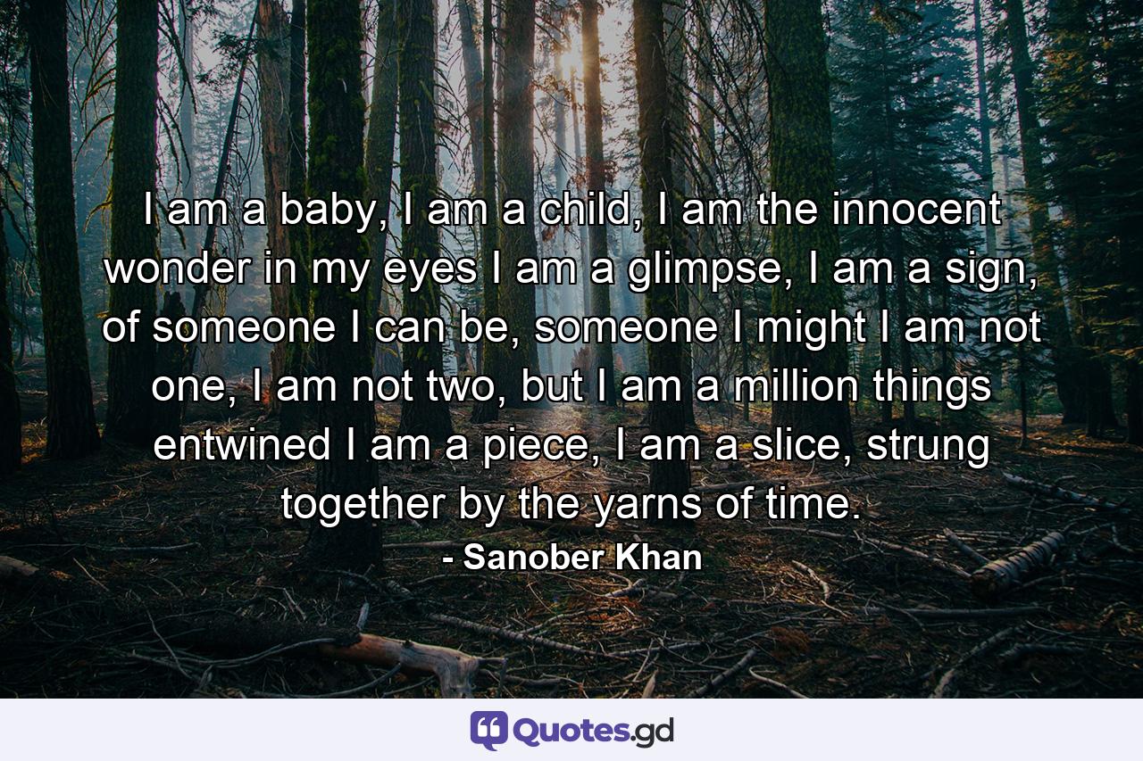 I am a baby, I am a child, I am the innocent wonder in my eyes I am a glimpse, I am a sign, of someone I can be, someone I might I am not one, I am not two, but I am a million things entwined I am a piece, I am a slice, strung together by the yarns of time. - Quote by Sanober Khan