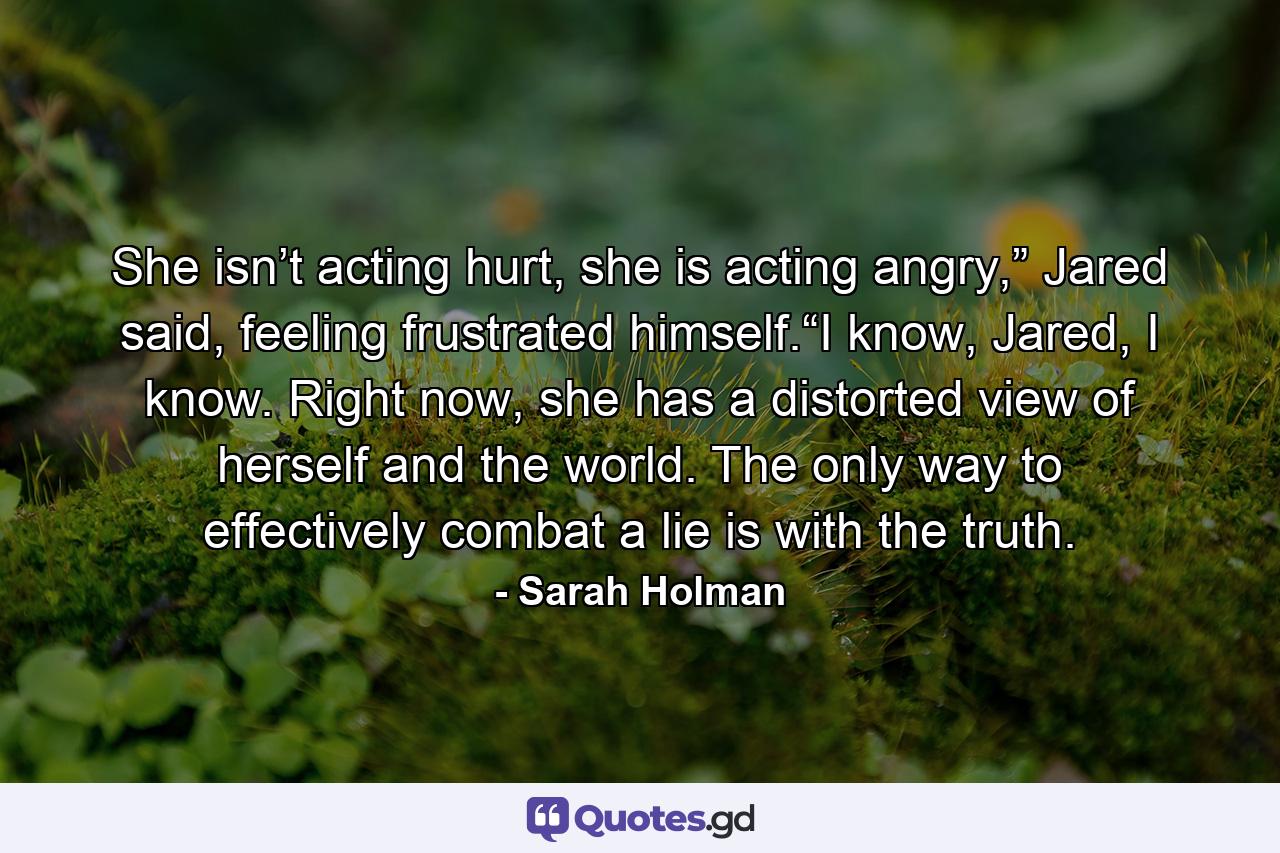 She isn’t acting hurt, she is acting angry,” Jared said, feeling frustrated himself.“I know, Jared, I know. Right now, she has a distorted view of herself and the world. The only way to effectively combat a lie is with the truth. - Quote by Sarah Holman