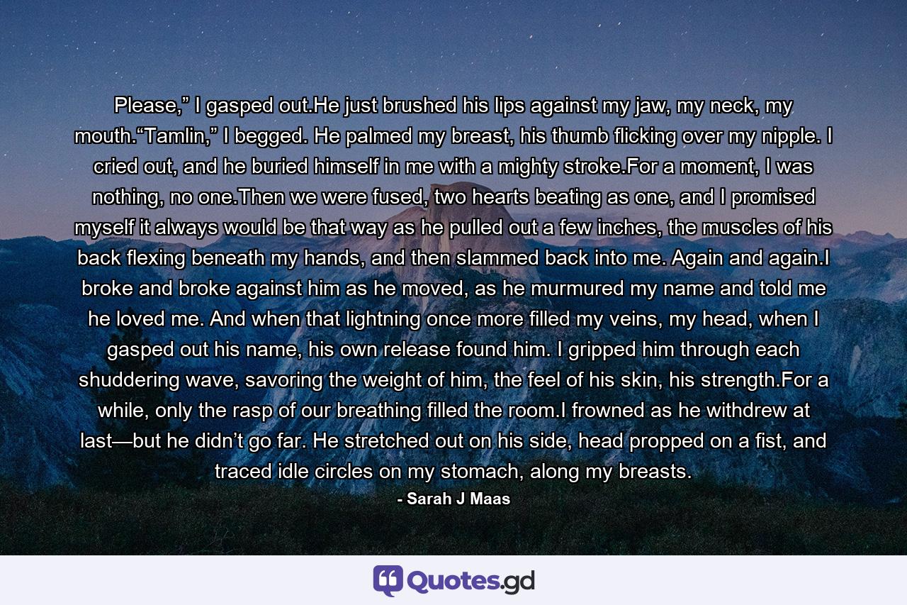 Please,” I gasped out.He just brushed his lips against my jaw, my neck, my mouth.“Tamlin,” I begged. He palmed my breast, his thumb flicking over my nipple. I cried out, and he buried himself in me with a mighty stroke.For a moment, I was nothing, no one.Then we were fused, two hearts beating as one, and I promised myself it always would be that way as he pulled out a few inches, the muscles of his back flexing beneath my hands, and then slammed back into me. Again and again.I broke and broke against him as he moved, as he murmured my name and told me he loved me. And when that lightning once more filled my veins, my head, when I gasped out his name, his own release found him. I gripped him through each shuddering wave, savoring the weight of him, the feel of his skin, his strength.For a while, only the rasp of our breathing filled the room.I frowned as he withdrew at last—but he didn’t go far. He stretched out on his side, head propped on a fist, and traced idle circles on my stomach, along my breasts. - Quote by Sarah J Maas