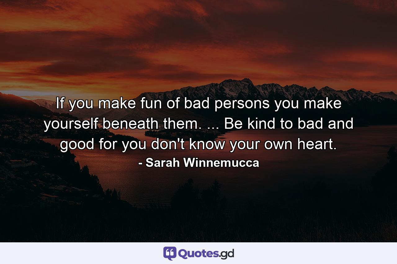 If you make fun of bad persons you make yourself beneath them. ... Be kind to bad and good  for you don't know your own heart. - Quote by Sarah Winnemucca