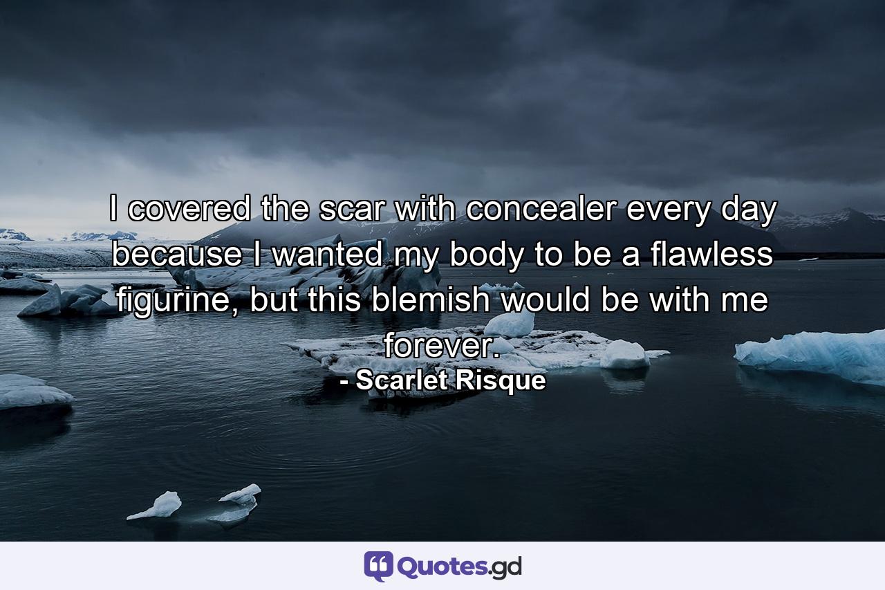 I covered the scar with concealer every day because I wanted my body to be a flawless figurine, but this blemish would be with me forever. - Quote by Scarlet Risque