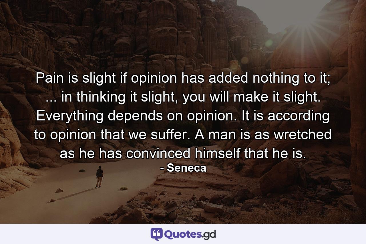 Pain is slight if opinion has added nothing to it; ... in thinking it slight, you will make it slight. Everything depends on opinion. It is according to opinion that we suffer. A man is as wretched as he has convinced himself that he is. - Quote by Seneca