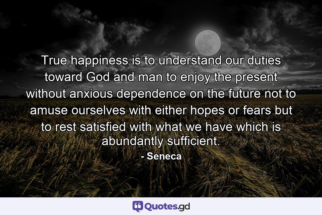 True happiness is to understand our duties toward God and man  to enjoy the present  without anxious dependence on the future  not to amuse ourselves with either hopes or fears  but to rest satisfied with what we have  which is abundantly sufficient. - Quote by Seneca