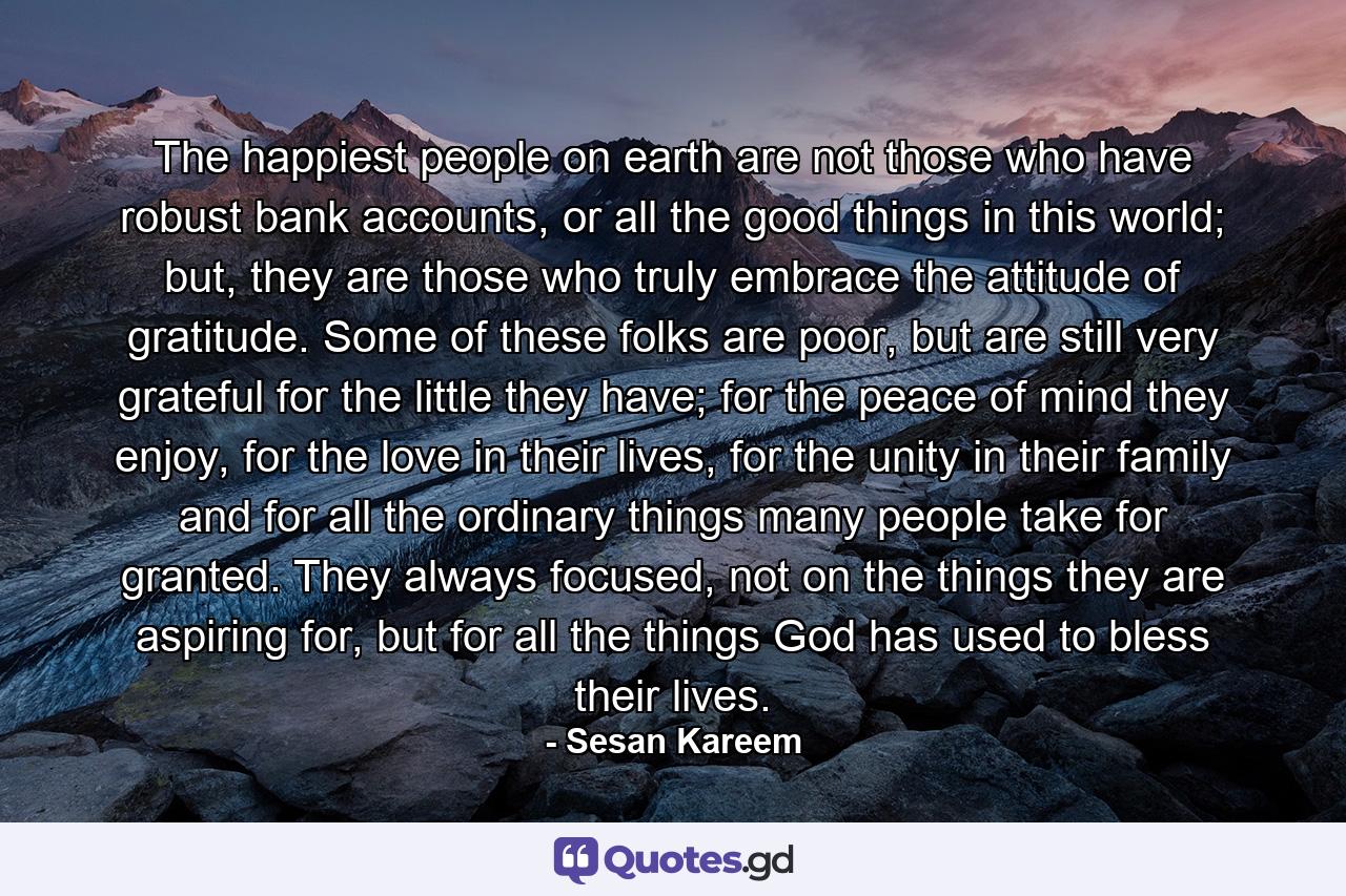 The happiest people on earth are not those who have robust bank accounts, or all the good things in this world; but, they are those who truly embrace the attitude of gratitude. Some of these folks are poor, but are still very grateful for the little they have; for the peace of mind they enjoy, for the love in their lives, for the unity in their family and for all the ordinary things many people take for granted. They always focused, not on the things they are aspiring for, but for all the things God has used to bless their lives. - Quote by Sesan Kareem