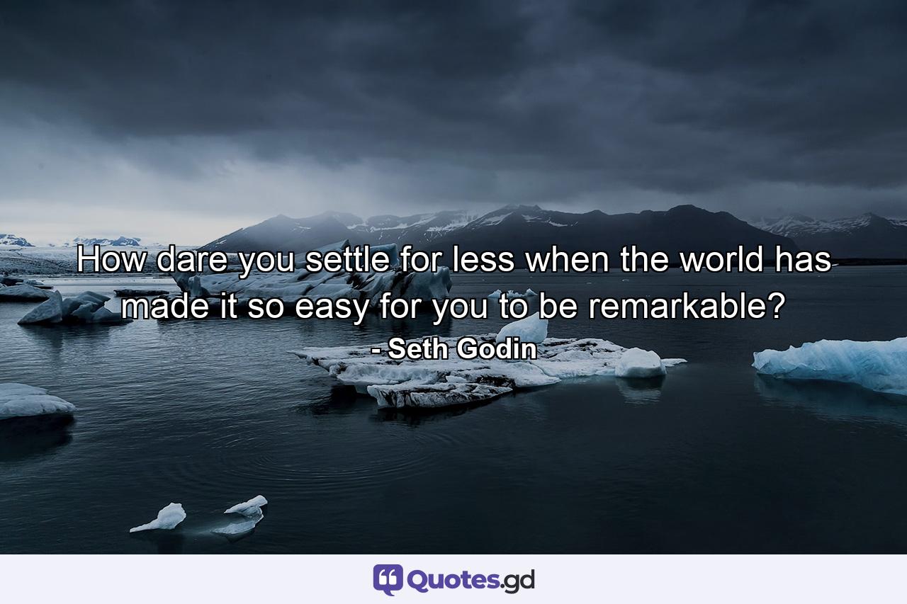 How dare you settle for less when the world has made it so easy for you to be remarkable? - Quote by Seth Godin