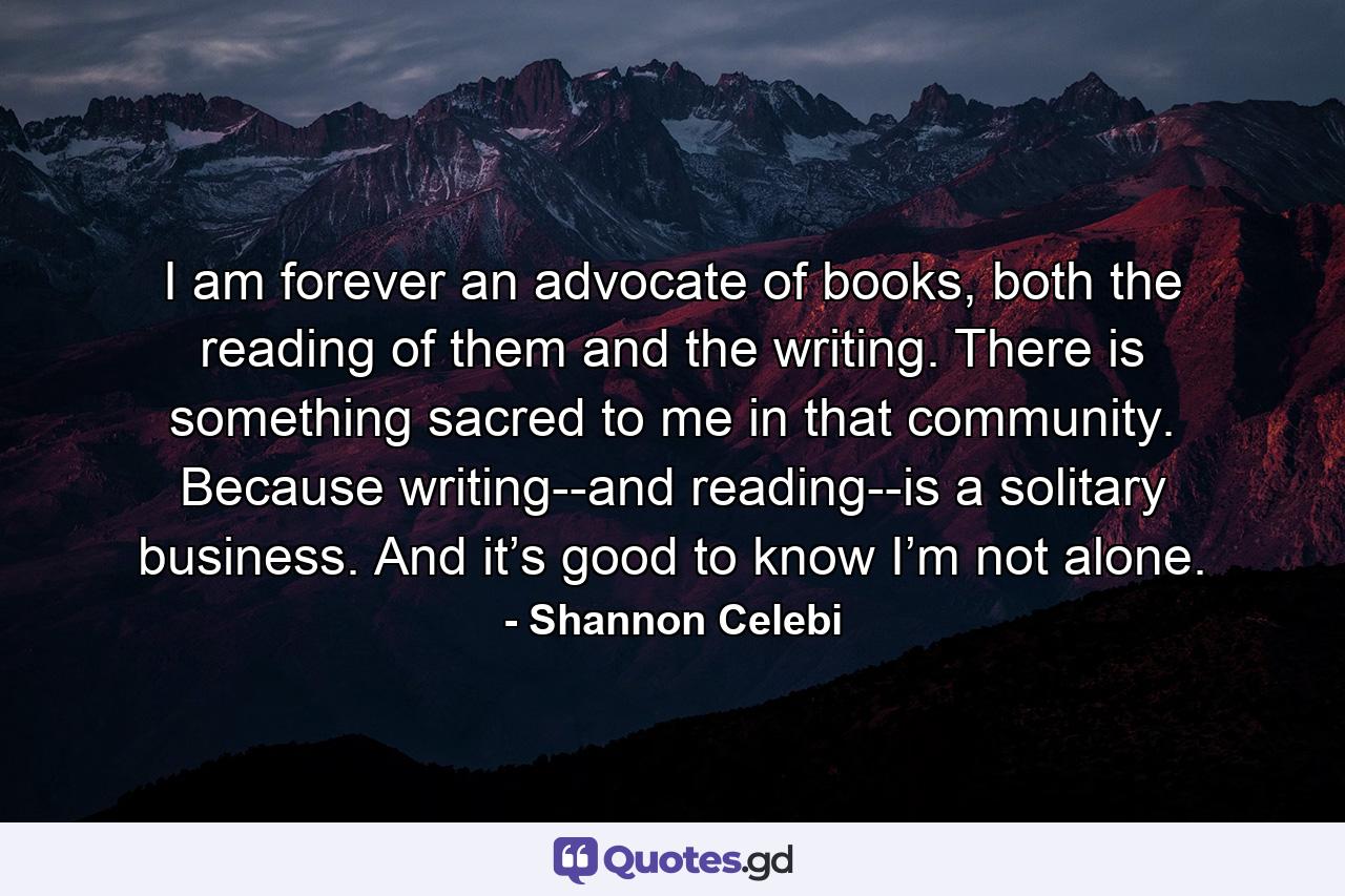 I am forever an advocate of books, both the reading of them and the writing. There is something sacred to me in that community. Because writing--and reading--is a solitary business. And it’s good to know I’m not alone. - Quote by Shannon Celebi