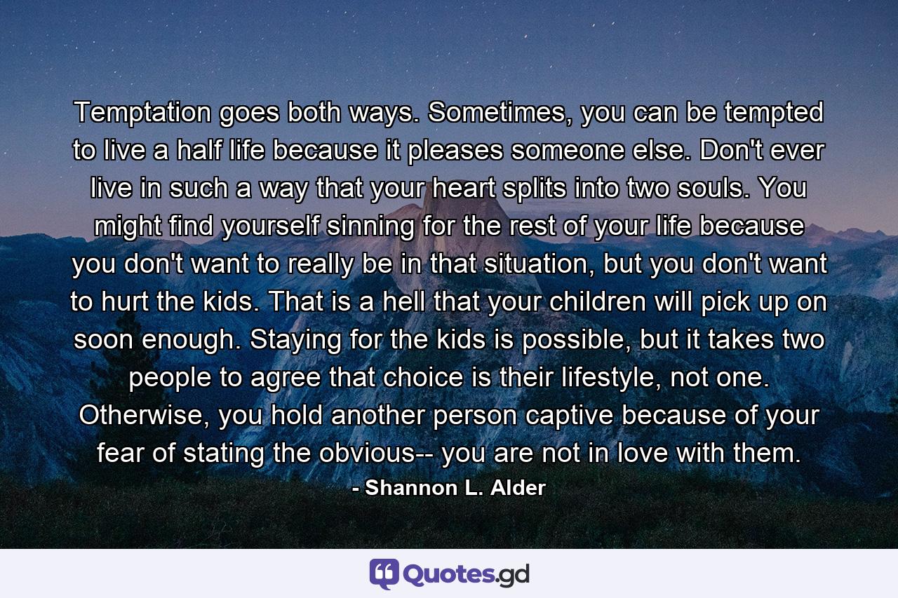 Temptation goes both ways. Sometimes, you can be tempted to live a half life because it pleases someone else. Don't ever live in such a way that your heart splits into two souls. You might find yourself sinning for the rest of your life because you don't want to really be in that situation, but you don't want to hurt the kids. That is a hell that your children will pick up on soon enough. Staying for the kids is possible, but it takes two people to agree that choice is their lifestyle, not one. Otherwise, you hold another person captive because of your fear of stating the obvious-- you are not in love with them. - Quote by Shannon L. Alder