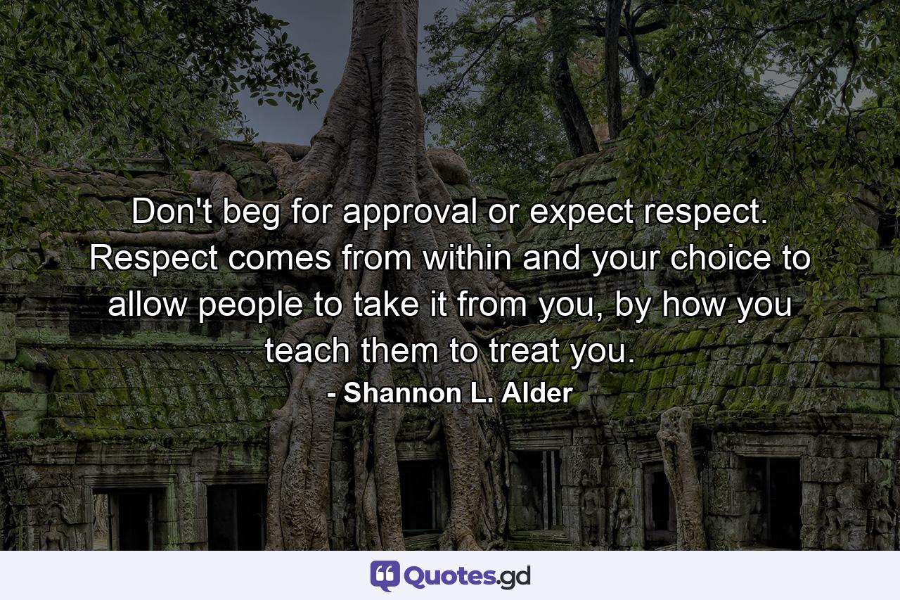 Don't beg for approval or expect respect. Respect comes from within and your choice to allow people to take it from you, by how you teach them to treat you. - Quote by Shannon L. Alder