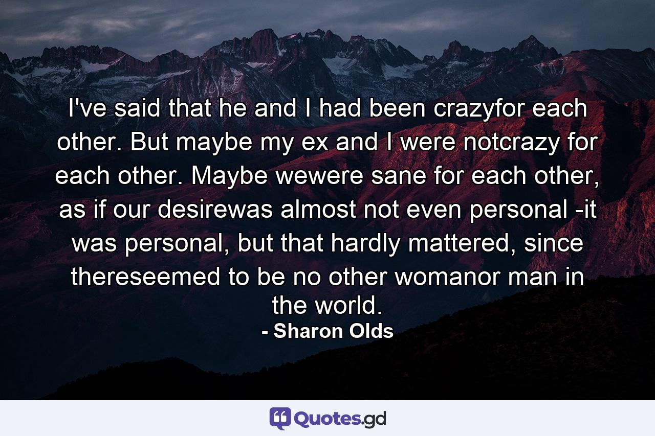 I've said that he and I had been crazyfor each other. But maybe my ex and I were notcrazy for each other. Maybe wewere sane for each other, as if our desirewas almost not even personal -it was personal, but that hardly mattered, since thereseemed to be no other womanor man in the world. - Quote by Sharon Olds