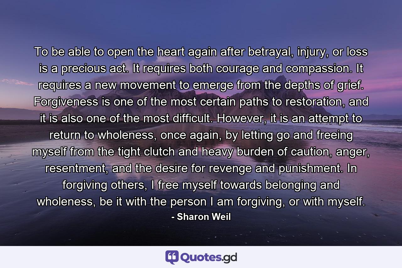 To be able to open the heart again after betrayal, injury, or loss is a precious act. It requires both courage and compassion. It requires a new movement to emerge from the depths of grief. Forgiveness is one of the most certain paths to restoration, and it is also one of the most difficult. However, it is an attempt to return to wholeness, once again, by letting go and freeing myself from the tight clutch and heavy burden of caution, anger, resentment, and the desire for revenge and punishment. In forgiving others, I free myself towards belonging and wholeness, be it with the person I am forgiving, or with myself. - Quote by Sharon Weil