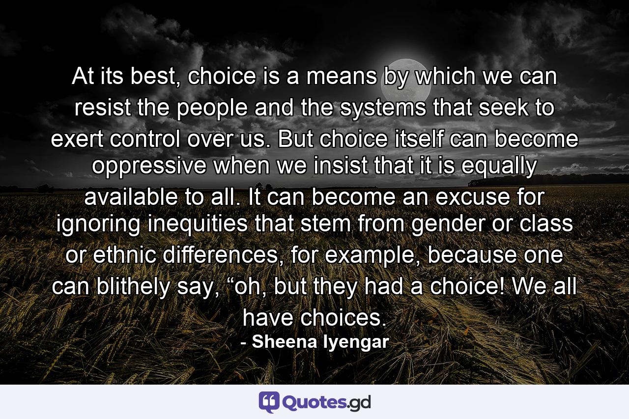 At its best, choice is a means by which we can resist the people and the systems that seek to exert control over us. But choice itself can become oppressive when we insist that it is equally available to all. It can become an excuse for ignoring inequities that stem from gender or class or ethnic differences, for example, because one can blithely say, “oh, but they had a choice! We all have choices. - Quote by Sheena Iyengar