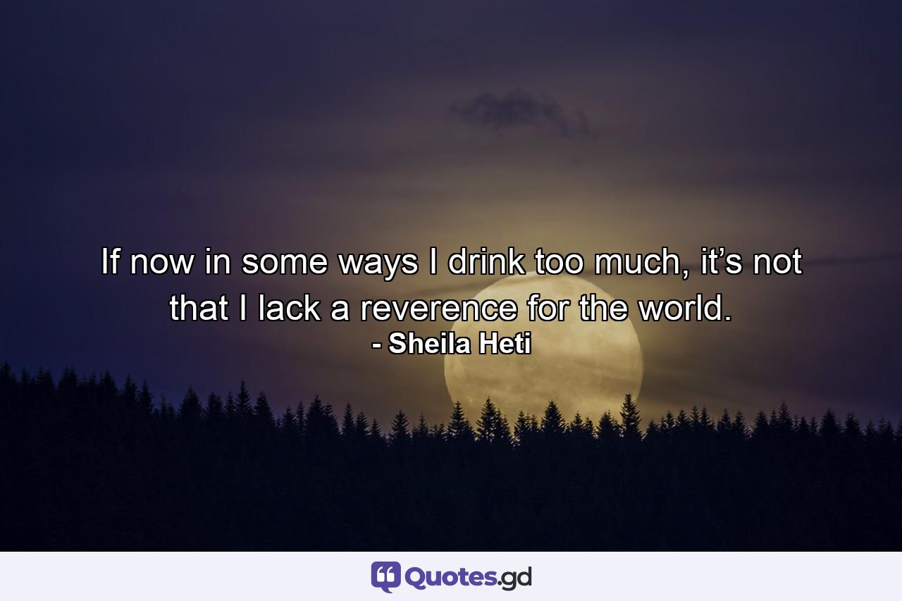 If now in some ways I drink too much, it’s not that I lack a reverence for the world. - Quote by Sheila Heti