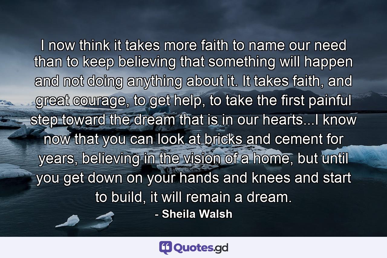 I now think it takes more faith to name our need than to keep believing that something will happen and not doing anything about it. It takes faith, and great courage, to get help, to take the first painful step toward the dream that is in our hearts...I know now that you can look at bricks and cement for years, believing in the vision of a home, but until you get down on your hands and knees and start to build, it will remain a dream. - Quote by Sheila Walsh