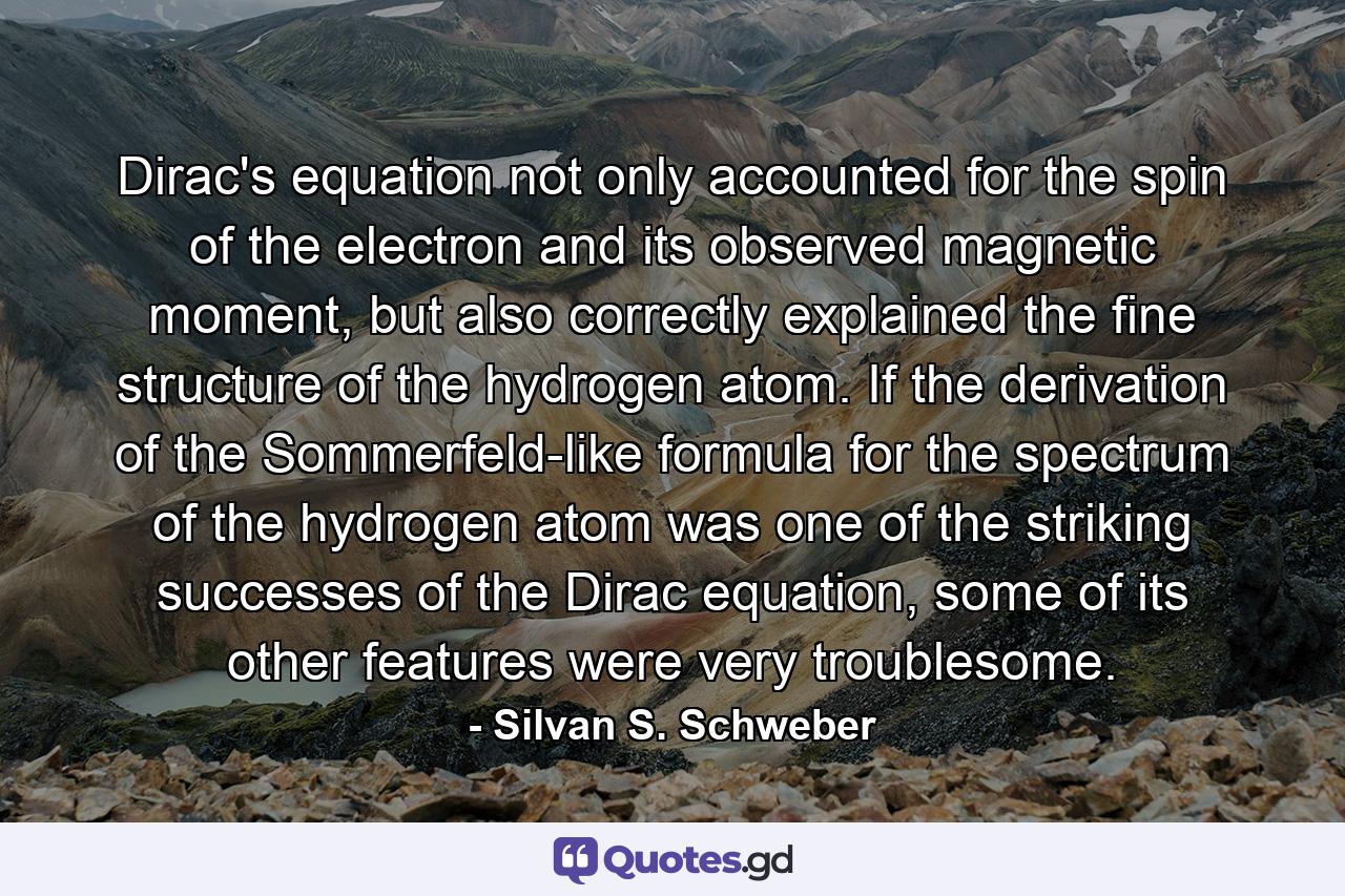 Dirac's equation not only accounted for the spin of the electron and its observed magnetic moment, but also correctly explained the fine structure of the hydrogen atom. If the derivation of the Sommerfeld-like formula for the spectrum of the hydrogen atom was one of the striking successes of the Dirac equation, some of its other features were very troublesome. - Quote by Silvan S. Schweber