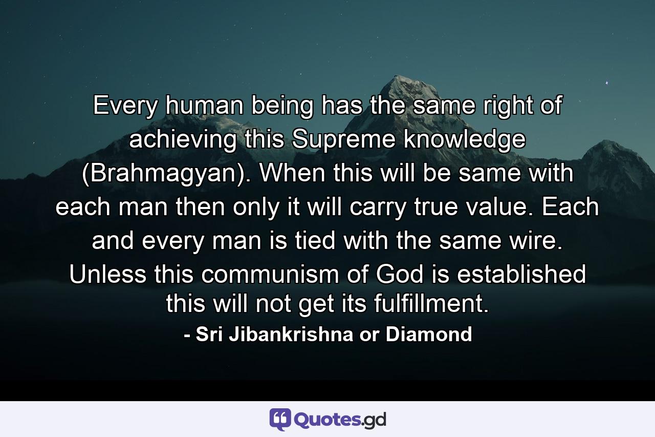 Every human being has the same right of achieving this Supreme knowledge (Brahmagyan). When this will be same with each man then only it will carry true value. Each and every man is tied with the same wire. Unless this communism of God is established this will not get its fulfillment. - Quote by Sri Jibankrishna or Diamond