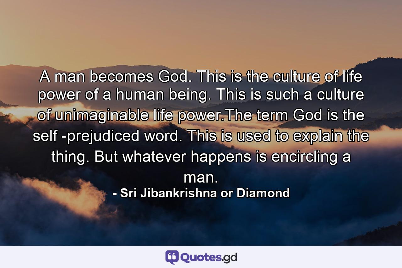 A man becomes God. This is the culture of life power of a human being. This is such a culture of unimaginable life power.The term God is the self -prejudiced word. This is used to explain the thing. But whatever happens is encircling a man. - Quote by Sri Jibankrishna or Diamond