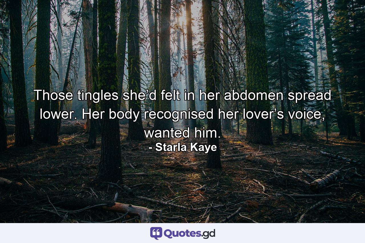 Those tingles she’d felt in her abdomen spread lower. Her body recognised her lover’s voice, wanted him. - Quote by Starla Kaye