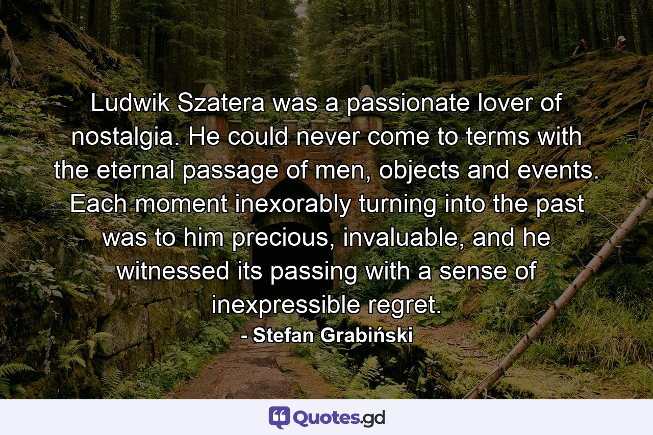 Ludwik Szatera was a passionate lover of nostalgia. He could never come to terms with the eternal passage of men, objects and events. Each moment inexorably turning into the past was to him precious, invaluable, and he witnessed its passing with a sense of inexpressible regret. - Quote by Stefan Grabiński