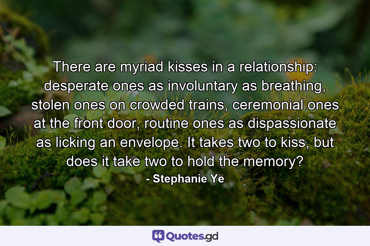 There are myriad kisses in a relationship: desperate ones as involuntary as breathing, stolen ones on crowded trains, ceremonial ones at the front door, routine ones as dispassionate as licking an envelope. It takes two to kiss, but does it take two to hold the memory? - Quote by Stephanie Ye