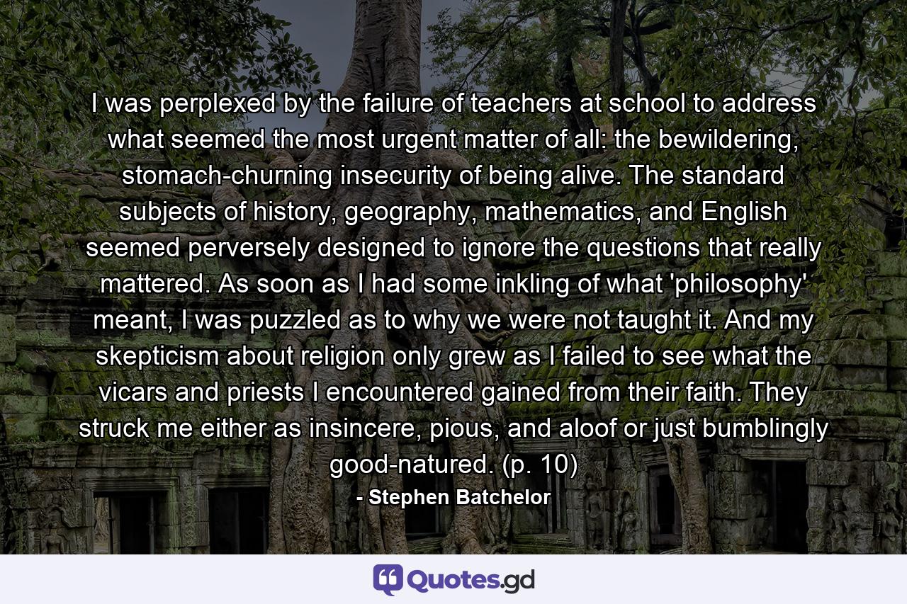 I was perplexed by the failure of teachers at school to address what seemed the most urgent matter of all: the bewildering, stomach-churning insecurity of being alive. The standard subjects of history, geography, mathematics, and English seemed perversely designed to ignore the questions that really mattered. As soon as I had some inkling of what 'philosophy' meant, I was puzzled as to why we were not taught it. And my skepticism about religion only grew as I failed to see what the vicars and priests I encountered gained from their faith. They struck me either as insincere, pious, and aloof or just bumblingly good-natured. (p. 10) - Quote by Stephen Batchelor