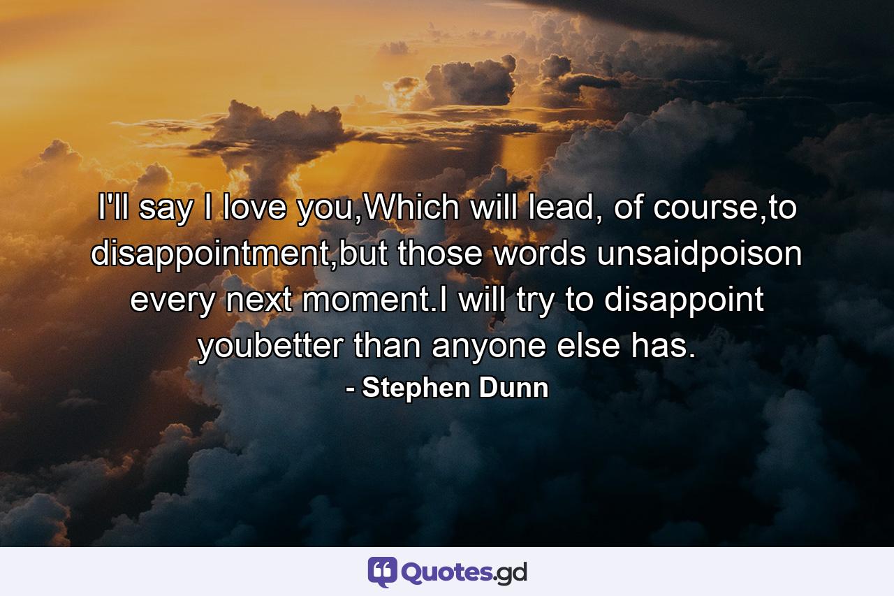 I'll say I love you,Which will lead, of course,to disappointment,but those words unsaidpoison every next moment.I will try to disappoint youbetter than anyone else has. - Quote by Stephen Dunn