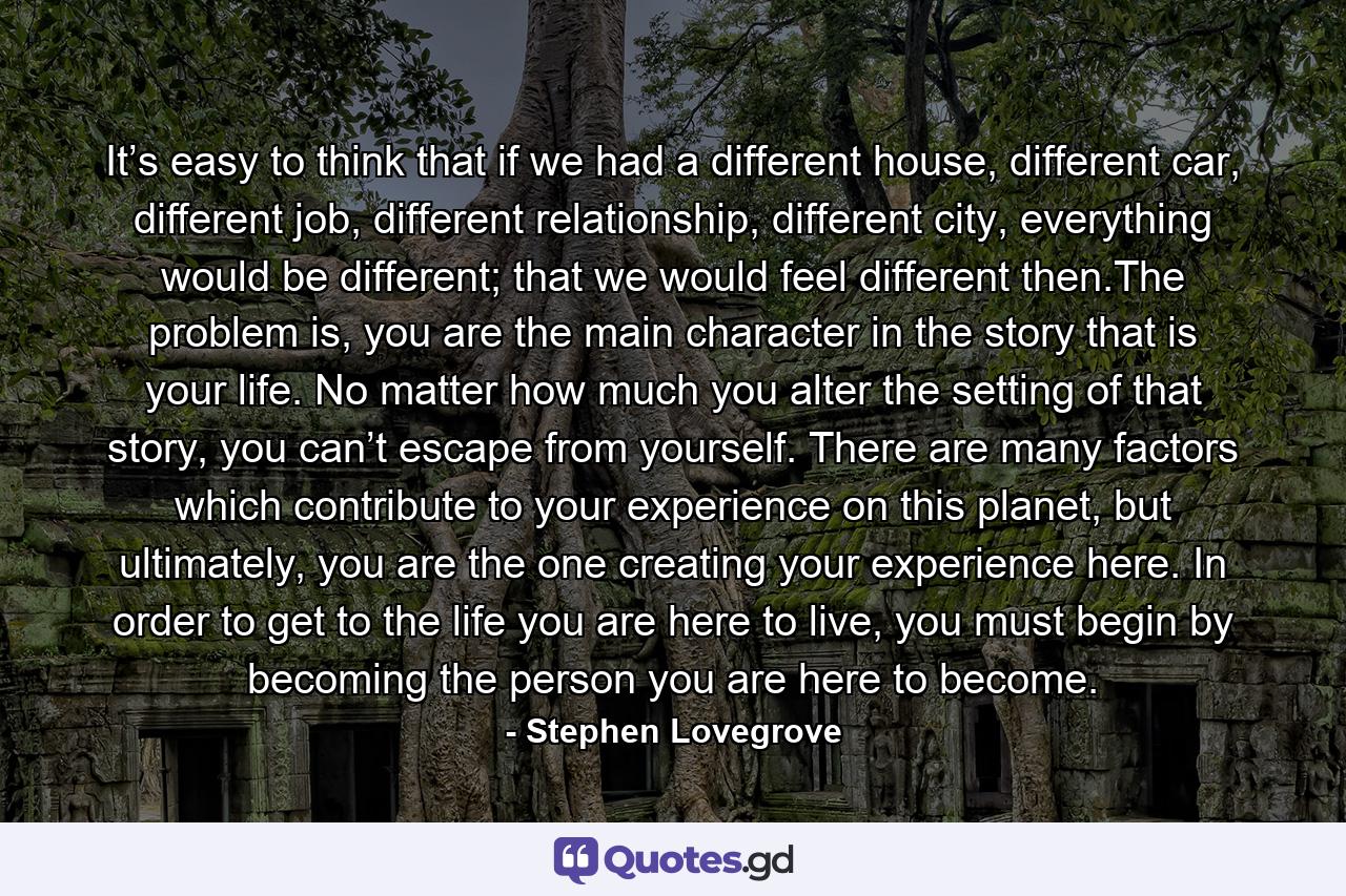 It’s easy to think that if we had a different house, different car, different job, different relationship, different city, everything would be different; that we would feel different then.The problem is, you are the main character in the story that is your life. No matter how much you alter the setting of that story, you can’t escape from yourself. There are many factors which contribute to your experience on this planet, but ultimately, you are the one creating your experience here. In order to get to the life you are here to live, you must begin by becoming the person you are here to become. - Quote by Stephen Lovegrove